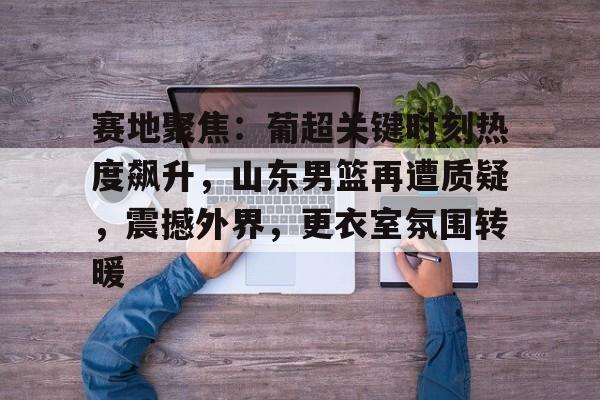 包含赛地聚焦:葡超关键时刻热度飙升,山东男篮再遭质疑,震撼外界,更衣室氛围转暖的词条 包含赛地聚焦:葡超关键时刻热度飙升,山东男篮再遭质疑,震撼外界,更衣室氛围转暖的词条